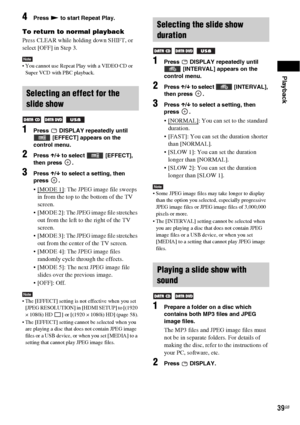 Page 39Playback
39GB
4Press N to start Repeat Play.
To return to normal playback
Press CLEAR while holding down SHIFT, or 
select [OFF] in Step 3.
Note You cannot use Repeat Play with a VIDEO CD or 
Super VCD with PBC playback.
1Press   DISPLAY repeatedly until 
 [EFFECT] appears on the 
control menu.
2Press X/x to select   [EFFECT], 
then press  .
3Press X/x to select a setting, then 
press .
: The JPEG image file sweeps 
in from the top to the bottom of the TV 
screen.
 [MODE 2]: The JPEG image file stretches...