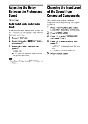 Page 5454GB
Adjusting the Delay 
Between the Picture and 
Sound
[A/V SYNC]
     
When the sound does not match the pictures on 
the TV screen, you can adjust the delay between 
the picture and sound.
1Press  DISPLAY.
2Press X/x to select  [A/V SYNC], 
then press  .
3Press X/x to select a setting, then 
press .
: Off.
 [ON]: You can adjust the delay between 
the picture and sound.
Note Depending on the input stream, [A/V SYNC] may not 
be effective.
Changing the Input Level 
of the Sound from 
Connected...