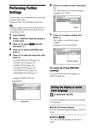 Page 5656GB
Performing Further 
Settings
You can make various adjustments to items such 
as picture and sound.
Displayed items vary depending on the area.
Note Playback settings stored in the disc take priority over 
the Setup Display settings and not all the functions 
described may work.
1Press DVD/CD.
2Press   DISPLAY while the system is 
in stop mode.
3Press X/x to select   [SETUP], 
then press  .
4Press X/x to select [CUSTOM], then 
press .
5Press X/x to select the setup item, then 
press .
 [LANGUAGE...