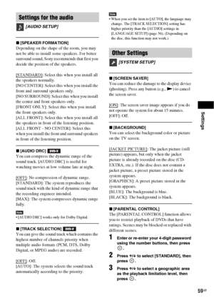 Page 59Settings
59GB
x[SPEAKER FORMATION]
Depending on the shape of the room, you may 
not be able to install some speakers. For better 
surround sound, Sony recommends that first you 
decide the position of the speakers. 
[STANDARD]
: Select this when you install all 
the speakers normally.
[NO CENTER]: Select this when you install the 
front and surround speakers only.
[NO SURROUND]: Select this when you install 
the center and front speakers only.
[FRONT ONLY]: Select this when you install 
the front...