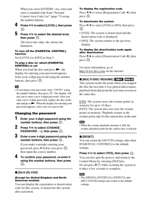 Page 6060GB
When you select [OTHERS t], select and 
enter a standard code from “Parental 
Control Area Code List” (page 73) using 
the number buttons.
4Press X/x to select [LEVEL], then press 
.
5Press X/x to select the desired level, 
then press  .
The lower the value, the stricter the 
limitation.
To turn off the [PARENTAL CONTROL] 
function
Set [LEVEL] to [OFF] in Step 5.
To play a disc for which [PARENTAL 
CONTROL] is set
When you load the disc and press N, the 
display for entering your password appears....