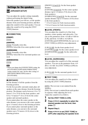 Page 61Settings
61GB
You can adjust the speaker settings manually 
without performing the Quick Setup.
Select the speakers you will use, set the speaker 
distance from your listening position, and then 
adjust the sound level for each speaker. You can 
adjust the sound level by using the [TEST 
TONE] function. 
x[CONNECTION]
[FRONT]
[YES]
[CENTER]
[YES]: Normally select this.
[NONE]: Select this if no center speaker is used. 
[SURROUND]
[YES]: Normally select this.
[NONE]: Select this if no surround speakers...