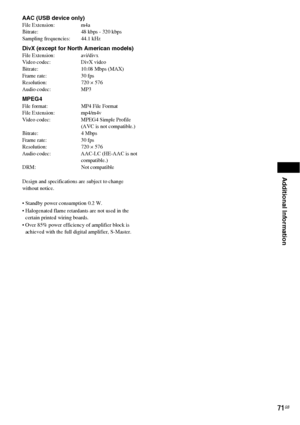 Page 71Additional Information
71GB
AAC (USB device only)File Extension: m4a
Bitrate: 48 kbps - 320 kbps
Sampling frequencies: 44.1 kHz
DivX (except for North American models)File Extension: avi/divx
Video codec: DivX video
Bitrate: 10.08 Mbps (MAX)
Frame rate: 30 fps
Resolution: 720 × 576
Audio codec: MP3
MPEG4File format: MP4 File Format
File Extension: mp4/m4v
Video codec: MPEG4 Simple Profile 
(AVC is not compatible.)
Bitrate: 4 Mbps
Frame rate: 30 fps
Resolution: 720 × 576
Audio codec: AAC-LC (HE-AAC is not...