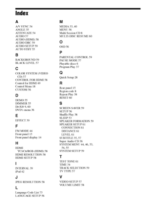 Page 7474GB
Index
A
A/V SYNC 54
ANGLE 35
AT T E N U AT E  5 4
AUDIO 57
AUDIO (HDMI) 58
AUDIO DRC 59
AUDIO SETUP 59
AUTO ST BY 55
B
BACKGROUND 59
BLACK LEVEL 57
C
COLOR SYSTEM (VIDEO 
CD) 57
CONTROL FOR HDMI 58
Control for HDMI 49
Control Menu 18
CUSTOM 56
D
DEMO 55
DIMMER 55
DivX® 9, 60
DVD’s menu 36
E
EFFECT 39
F
FM MODE 44
Front panel 13
Front panel display 14
H
HDMI
YCBCR/RGB (HDMI) 58
HDMI RESOLUTION 58
HDMI SETUP 58
I
INTERVAL 39
iPod 42
J
JPEG RESOLUTION 58
L
Language Code List 73
LANGUAGE SETUP 56
M...