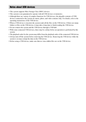 Page 1010GB
 This system supports Mass Storage Class (MSC) devices.
 This system is not guaranteed to operate with all USB devices or memories.
 Although there are variety of complex functions for USB devices, the playable contents of USB 
devices connected to the system are music, photo, and video contents only. For details, refer to the 
operating instructions of the USB device.
 When a USB device is inserted, the system reads all the files on the USB device. If there are many 
folders or files on the USB...
