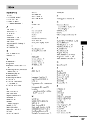 Page 103Additional Information
103GB
Numerics
16:9 83
4:3 LETTER BOX 83
4:3 OUTPUT 83
4:3 PAN SCAN 83
5.1 Channel Surround 72
A
A/V SYNC 55
Accessories 13
ALBUM 57
Album 92
AMP menu 55, 74, 75
AMP menu list 102
ANGLE 64
Antenna (aerial) Hookup 19
AU D I O 82
AUDIO DRC 74
B
BACKGROUND 83
Batteries 14
C
CHAPTER 57
Chapter 92
COMPONENT VIDEO OUT 
20
Connecting the AC power cord 
(mains lead) 29
Continuous play 44
Control Menu 10
Controlling the TV 69
CUSTOM 81
CUSTOM PARENTAL 
CONTROL 65
CUSTOM SETUP 84
D
DATA CD...