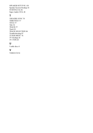 Page 104104GB
SPEAKER SETUP 85, 101
Speaker System Hookup 16
SUBTITLE 64, 82
Super Audio CD 8, 46
T
THEATRE SYNC 70
TIME/TEXT 57
TITLE 57
Title 92
TRACK 57
Track 92
TRACK SELECTION 84
Troubleshooting 87
TUNER MENU 76
TV Hookup 20
TV TYPE 83
U
Usable discs 6
V
VIDEO CD 92
 
