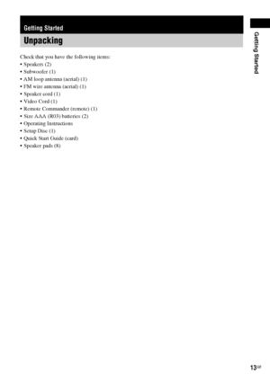 Page 13Getting Started
13GB
Check that you have the following items:
 Speakers (2)
 Subwoofer (1)
 AM loop antenna (aerial) (1)
 FM wire antenna (aerial) (1)
 Speaker cord (1)
 Video Cord (1)
 Remote Commander (remote) (1)
 Size AAA (R03) batteries (2)
 Operating Instructions
 Setup Disc (1)
 Quick Start Guide (card)
 Speaker pads (8)
Getting Started
Unpacking
 