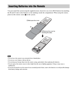 Page 1414GB
You can control the system using the supplied remote. Insert two size AAA (R03) batteries by matching 
the 3 and # ends on the batteries to the markings inside the compartment. When using the remote, 
point it at the remote sensor   on the system.
 Do not leave the remote in an extremely hot or humid place. 
 Do not use a new battery with an old one.
 Do not drop any foreign object into the remote casing, particularly when replacing the batteries.
 Do not expose the remote sensor to direct light...