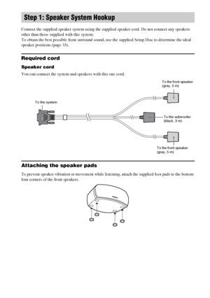 Page 1616GB
Connect the supplied speaker system using the supplied speaker cord. Do not connect any speakers 
other than those supplied with this system.
To obtain the best possible front surround sound, use the supplied Setup Disc to determine the ideal 
speaker positions (page 33).
Required cord
Speaker cord
You can connect the system and speakers with this one cord. 
Attaching the speaker pads
To prevent speaker vibration or movement while listening, attach the supplied foot pads to the bottom 
four corners...