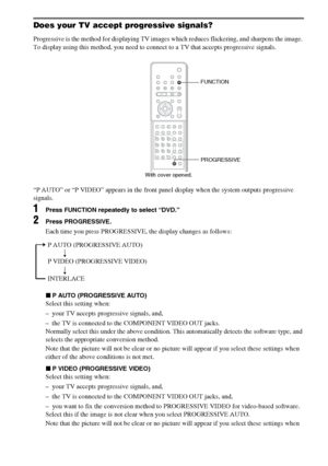 Page 2222GB
Does your TV accept progressive signals?
Progressive is the method for displaying TV images which reduces flickering, and sharpens the image. 
To display using this method, you need to connect to a TV that accepts progressive signals.
“P AUTO” or “P VIDEO” appears in the front panel display when the system outputs progressive 
signals.
1Press FUNCTION repeatedly to select “DVD.”
2Press PROGRESSIVE.
Each time you press PROGRESSIVE, the display changes as follows:
xP AUTO (PROGRESSIVE AUTO)
Select...