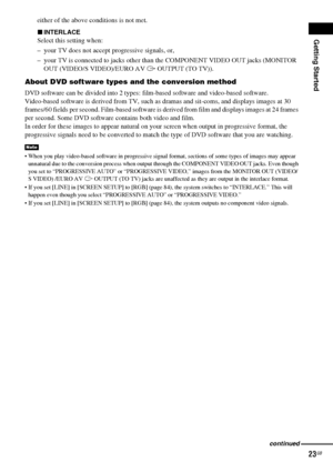 Page 23Getting Started
23GB
either of the above conditions is not met.
xINTERLACE
Select this setting when:
– your TV does not accept progressive signals, or,
– your TV is connected to jacks other than the COMPONENT VIDEO OUT jacks (MONITOR 
OUT (VIDEO/S VIDEO)/EURO AV 
T OUTPUT (TO TV)).
About DVD software types and the conversion method
DVD software can be divided into 2 types: film-based software and video-based software. 
Video-based software is derived from TV, such as dramas and sit-coms, and displays...