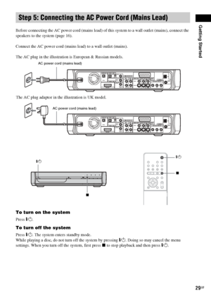 Page 29Getting Started
29GB
Before connecting the AC power cord (mains lead) of this system to a wall outlet (mains), connect the 
speakers to the system (page 16).
Connect the AC power cord (mains lead) to a wall outlet (mains).
The AC plug in the illustration is European & Russian models.
To turn on the system
Press "/1.
To turn off the system
Press "/1. The system enters standby mode.
While playing a disc, do not turn off the system by pressing "/1. Doing so may cancel the menu 
settings. When...