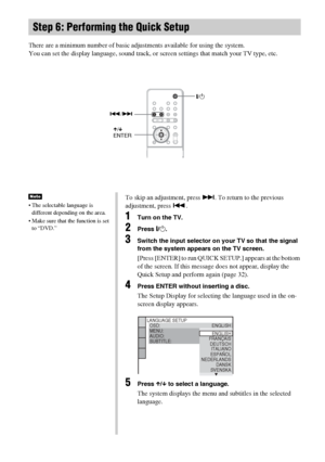 Page 3030GB
There are a minimum number of basic adjustments available for using the system.
You can set the display language, sound track, or screen settings that match your TV type, etc. 
Step 6: Performing the Quick Setup
"/1
./>
X/x
ENTER
 The selectable language is 
different depending on the area. 
 Make sure that the function is set 
to “DVD.”
NoteTo skip an adjustment, press >. To return to the previous 
adjustment, press ..
1Turn on the TV.
2Press [/1.
3Switch the input selector on your TV so that...