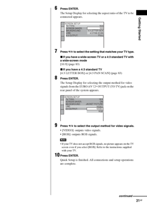 Page 31Getting Started
31GB
6Press ENTER.
The Setup Display for selecting the aspect ratio of the TV to be 
connected appears.
7Press X/x to select the setting that matches your TV type.
xIf you have a wide-screen TV or a 4:3 standard TV with 
a wide-screen mode
[16:9] (page 83)
xIf you have a 4:3 standard TV
[4:3 LETTER BOX] or [4:3 PAN SCAN] (page 83)
8Press ENTER.
The Setup Display for selecting the output method for video 
signals from the EURO AV T OUTPUT (TO TV) jack on the 
rear panel of the system...