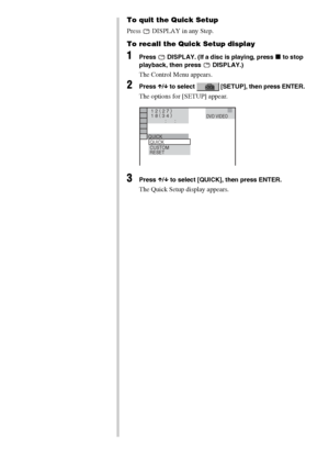 Page 3232GB
To quit the Quick Setup
Press   DISPLAY in any Step.
To recall the Quick Setup display
1Press   DISPLAY. (If a disc is playing, press x to stop 
playback, then press   DISPLAY.)
The Control Menu appears.
2Press X/x to select   [SETUP], then press ENTER.
The options for [SETUP] appear.
3Press X/x to select [QUICK], then press ENTER.
The Quick Setup display appears.
1 2 ( 
2 7 )
QUICK
RESET
DVD VIDEO
BNR
           :      : 1 8 ( 
3 4 )
CUSTOMQUICK
 