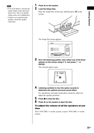 Page 35Getting Started
35GB
 Even if an option is selected, the 
sound volume of the subwoofer 
may be low. This is by default 
setting, and is not a malfunction.
  If there is no sound from the 
speakers, check the speaker 
connection.
Note1Press Z on the system.
2Load the Setup Disc.
Place the Setup Disc on the tray, and then press Z on the 
system.
The Setup Disc menu appears.
3Sit in the listening position, then select one of the three 
options on the screen using 
C/c, and press H or 
ENTER.
The selected...