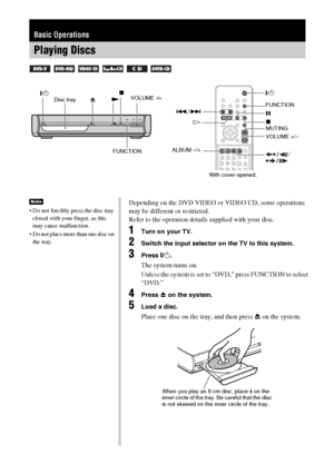 Page 3636GB
Basic Operations
Playing Discs
      
"/1
FUNCTION N"/1
Disc tray
FUNCTION
x
HX ./>
MUTING
VOLUME +/– Z
ALBUM –/+
/VOLUME −/+ x
 Do not forcibly press the disc tray 
closed with your finger, as this 
may cause malfunction.
 Do not place more than one disc on 
the tray.
NoteDepending on the DVD VIDEO or VIDEO CD, some operations 
may be different or restricted.
Refer to the operation details supplied with your disc.
1Turn on your TV.
2Switch the input selector on the TV to this system....