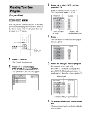 Page 4242GB
You can play the contents of a disc in the order 
you want by arranging the order of the tracks on 
the disc to create your own program. You can 
program up to 99 tracks.
1Press  DISPLAY.
The Control Menu appears.
2Press X/x to select   
[PROGRAM], then press ENTER.
The options for [PROGRAM] appear.
3Press X/x to select [SET t], then 
press ENTER.
4Press c.
The cursor moves to the track row [T] (in 
this case, [01]).
5Select the track you want to program.
For example, select track [02].
Press X/x to...