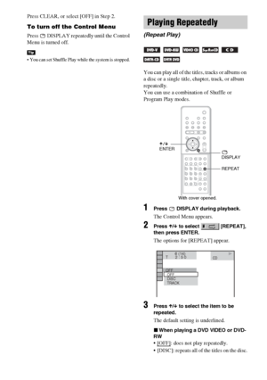 Page 4444GB
Press CLEAR, or select [OFF] in Step 2.
To turn off the Control Menu
Press   DISPLAY repeatedly until the Control 
Menu is turned off.
 You can set Shuffle Play while the system is stopped. 
You can play all of the titles, tracks or albums on 
a disc or a single title, chapter, track, or album 
repeatedly.
You can use a combination of Shuffle or 
Program Play modes.
1Press   DISPLAY during playback.
The Control Menu appears.
2Press X/x to select   [REPEAT], 
then press ENTER.
The options for...