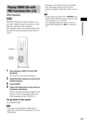 Page 47Enjoying Discs
47GB
With PBC (Playback Control) functions, you 
can enjoy simple interactive operations, search 
functions, and other such operations.
PBC playback allows you to play VIDEO CDs 
interactively by following the menu on the TV 
screen.
1Start playing a VIDEO CD with PBC 
functions.
The menu for your selection appears.
2Select the item number you want by the 
number buttons.
3Press ENTER.
4Follow the instructions in the menu for 
interactive operations.
Refer to the operation details supplied...