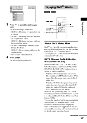 Page 53Enjoying Discs
53GB
3Press X/x to select the setting you 
want.
The default setting is underlined.
 [MODE1]
: The image sweeps in from top 
to bottom.
 [MODE2]: The image stretches out from 
left to right of the screen.
 [MODE3]: The image stretches out from 
the center of the screen.
 [MODE4]: The images randomly cycle 
through the effects.
 [MODE5]: The next image slides over the 
previous image.
 [OFF]: Turns off this function. 
4Press ENTER.
The selected setting takes effect.
About DivX Video...