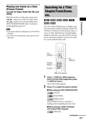Page 57Enjoying Discs
57GB
Playing one frame at a time 
(Freeze Frame)
(except for Super Audio CD, CD, and 
JPEG)
When the system is in the pause mode, press 
 (step) to go to the next frame. Press 
 (step) to go to the preceding frame 
(DVD VIDEO/DVD-RW only). To return to 
normal playback, press H.
 You cannot search for a still picture on a DVD-RW in 
VR mode.
 For DATA CDs, this function works only for DivX 
video files.
You can search a DVD by title or chapter, and 
you can search a VIDEO CD/Super Audio...