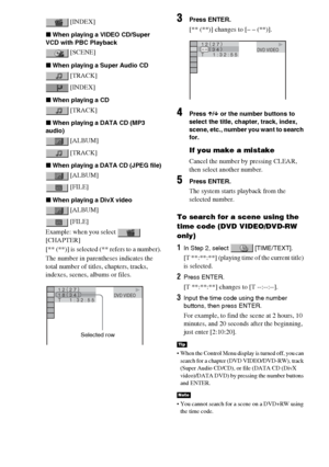 Page 5858GB
 [INDEX]
xWhen playing a VIDEO CD/Super 
VCD with PBC Playback
 [SCENE]
xWhen playing a Super Audio CD
 [TRACK]
 [INDEX]
xWhen playing a CD
 [TRACK]
xWhen playing a DATA CD (MP3 
audio)
 [ALBUM]
 [TRACK]
xWhen playing a DATA CD (JPEG file)
 [ALBUM]
 [FILE]
xWhen playing a DivX video
 [ALBUM]
 [FILE]
Example: when you select   
[CHAPTER]
[** (**)] is selected (** refers to a number).
The number in parentheses indicates the 
total number of titles, chapters, tracks, 
indexes, scenes, albums or files....