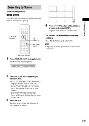 Page 59Enjoying Discs
59GB
You can divide the screen into 9 subscreens and 
find the desired scene quickly.
1Press PICTURE NAVI during playback.
The following display appears.
2Press PICTURE NAVI repeatedly to 
select an item.
 [TITLE VIEWER] (DVD VIDEO only): 
displays the first scene of each title.
 [CHAPTER VIEWER] (DVD VIDEO 
only): displays the first scene of each 
chapter.
 [TRACK VIEWER] (VIDEO CD/
Super VCD only): displays the first scene 
of each track.
3Press ENTER.
The first scene of each title,...