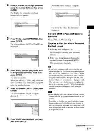 Page 67Using Various Additional Functions
67GB
4Enter or re-enter your 4-digit password 
using the number buttons, then press 
ENTER.
The display for setting the playback 
limitation level appears.
5Press X/x to select [STANDARD], then 
press ENTER.
The selection items for [STANDARD] are 
displayed.
6Press X/x to select a geographic area 
as the playback limitation level, then 
press ENTER.
The area is selected.
When you select [OTHERS t], select and 
enter a standard code in the table on page 68 
using the...