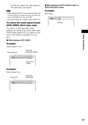 Page 73Other Operations
73GB
 [2:2/R]: the sound of the right channel of 
the audio track 2 (monaural)
 While playing a Super VCD on which the audio track 
2 is not recorded, no sound will come out when you 
select [2:STEREO], [2:1/L], or [2:2/R].
 You cannot change the sound for Super Audio CDs.
To check the audio signal format 
(DVD VIDEO, DivX video only)
If you press AUDIO repeatedly during 
playback, the format of the current audio signal 
(PCM, Dolby Digital, DTS, etc.) appears on the 
screen. This...