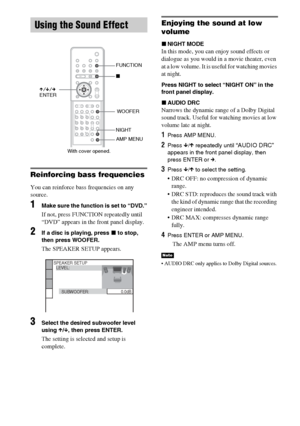 Page 7474GB
Reinforcing bass frequencies
You can reinforce bass frequencies on any 
source. 
1Make sure the function is set to “DVD.”
If not, press FUNCTION repeatedly until 
“DVD” appears in the front panel display.
2If a disc is playing, press x to stop, 
then press WOOFER.
The SPEAKER SETUP appears.
3Select the desired subwoofer level 
using X/x, then press ENTER.
The setting is selected and setup is 
complete.
Enjoying the sound at low 
volume
xNIGHT MODE
In this mode, you can enjoy sound effects or...