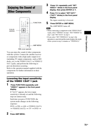 Page 75Other Operations
75GB
You can enjoy the sound of other components 
with this system. Connect the satellite receiver 
or components with a high audio output level 
(including 2V output components, such as MD 
decks, etc.) to the VIDEO 1/SAT 1 or VIDEO 2/
SAT 2 jacks, and perform the following to 
prevent distortion occurring.
Refer to the operation manual supplied with the 
components for further information on their 
operation.
Lowering the input sensitivity 
of the VIDEO 1/SAT 1 jack
1 Press FUNCTION...