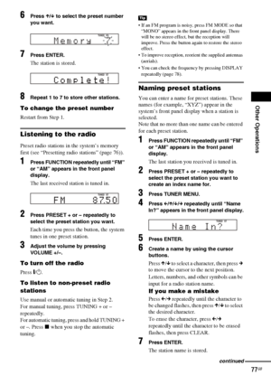 Page 77Other Operations
77GB
6Press X/x to select the preset number 
you want.
7Press ENTER.
The station is stored.
8Repeat 1 to 7 to store other stations.
To change the preset number
Restart from Step 1.
Listening to the radio
Preset radio stations in the system’s memory 
first (see “Presetting radio stations” (page 76)).
1Press FUNCTION repeatedly until “FM” 
or “AM” appears in the front panel 
display.
The last received station is tuned in.
2Press PRESET + or – repeatedly to 
select the preset station you...