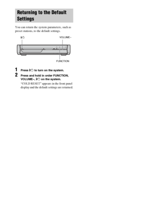 Page 8080GB
 
You can return the system parameters, such as 
preset stations, to the default settings.
1Press "/1 to turn on the system.
2Press and hold in order FUNCTION, 
VOLUME–, "/1 on the system. 
“COLD RESET” appears in the front panel 
display and the default settings are returned.
Returning to the Default 
Settings
"/1VOLUME–
FUNCTION
 