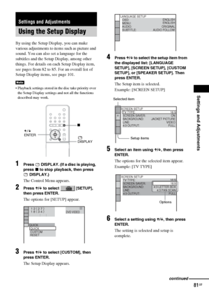 Page 81Settings and Adjustments
81GB
By using the Setup Display, you can make 
various adjustments to items such as picture and 
sound. You can also set a language for the 
subtitles and the Setup Display, among other 
things. For details on each Setup Display item, 
see pages from 82 to 85. For an overall list of 
Setup Display items, see page 101.
 Playback settings stored in the disc take priority over 
the Setup Display settings and not all the functions 
described may work.
1Press   DISPLAY. (If a disc is...