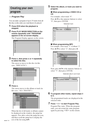 Page 2222GB
Program
DISC2(CD) Disc
DISC3(CD)
DISC4(CD)
DISC5(CD)DISC1(CD)2
3
4
5
6
7
8
9
101
1 TRACK1 Track
2 TRACK2
3 TRACK3
4 TRACK4
5 TRACK5
6 TRACK6
7 TRACK7
8 TRACK8
9 TRACK9ALL TRACKS
Program
DISC2(CD) Disc
DISC3(CD)
DISC4(CD)
DISC5(CD)DISC1(CD)2
3
4
5
6
7
8
9
101
Program
2
3
4
5
6
7
8
9
101
Creating your own
program
— Program Play
You can make a program of up to 25 tracks from all
the discs in the order you want them to be played.
1Press DVD when the playback is
stopped.
2Press PLAY MODE/DIRECTION on...