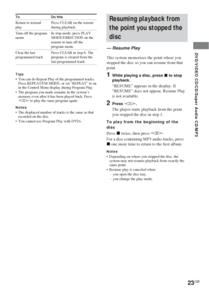 Page 2323GB
DVD/VIDEO CD/CD/Super Audio CD/MP3
Resuming playback from
the point you stopped the
disc
— Resume Play
This system memorizes the point where you
stopped the disc so you can resume from that
point.
1While playing a disc, press x to stop
playback.
“RESUME” appears in the display. If
“RESUME” does not appear, Resume Play
is not available.
2Press hH.
The player starts playback from the point
you stopped the disc in step 1.
To play from the beginning of the
disc
Press x twice, then press hH.
For a disc...