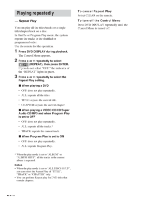 Page 2424GB
Playing repeatedly
— Repeat Play
You can play all the titles/tracks or a single
title/chapter/track on a disc.
In Shuffle or Program Play mode, the system
repeats the tracks in the shuffled or
programmed order.
Use the remote for the operation.
1Press DVD DISPLAY during playback.
The Control Menu appears.
2Press V or v repeatedly to select (REPEAT), then press ENTER.
If you do not select “OFF,” the indicator of
the “REPEAT” lights in green.
3Press V or v repeatedly to select the
Repeat Play...