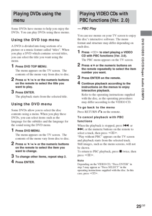 Page 2525GB
DVD/VIDEO CD/CD/Super Audio CD/MP3
Playing VIDEO CDs with
PBC functions (Ver. 2.0)
— PBC Play
You can use menus on your TV screen to enjoy
the disc’s interactive software. The menu
format and structure may differ depending on
each disc.
1Press hH to start playing a VIDEO
CD with PBC functions (Ver. 2.0).
The PBC menu appears on the TV screen.
2Press V/v or the numeric buttons on
the remote repeatedly to select the item
number you want.
3Press ENTER on the remote.
4Continue playback according to the...