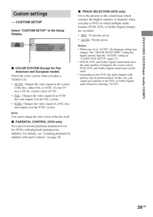 Page 2929GB
DVD/VIDEO CD/CD/Super Audio CD/MP3
Custom settings
— CUSTOM SETUP
Select “CUSTOM SETUP” in the Setup
Display.
xCOLOR SYSTEM (Except for Pan
American and European model)
Select the color system when you play a
VIDEO CD.
•AUTO:  Outputs the video signal in the system
of the disc, either PAL or NTSC. If your TV
uses a DUAL system, select AUTO.
•
PAL:  Changes the video signal of an NTSC
disc and outputs it in the PAL system.
•
NTSC: Changes the video signal of a PAL disc
and outputs it in the NTSC...