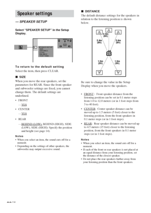 Page 3030GB
Speaker settings
— SPEAKER SETUP
Select “SPEAKER SETUP” in the Setup
Display.
To return to the default setting
Select the item, then press CLEAR.
xSIZE
When you move the rear speakers, set the
parameters for REAR. Since the front speaker
and subwoofer settings are fixed, you cannot
change them. The default settings are
underlined.
•FRONT
—
YES
•CENTER
—
YES
•REAR
—
BEHIND (LOW), BEHIND (HIGH), SIDE
(LOW), SIDE (HIGH): Specify the position
and height (see page 14).
Notes•When you select an item, the...