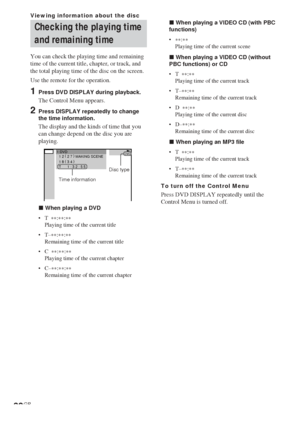 Page 3232GB
1:DVD1 2 ( 
2 7 )
 MAKING SCENE
1 8 ( 
3 4 )
T       1 : 3 2 : 5 5
DVD
Checking the playing time
and remaining time
You can check the playing time and remaining
time of the current title, chapter, or track, and
the total playing time of the disc on the screen.
Use the remote for the operation.
1Press DVD DISPLAY during playback.
The Control Menu appears.
2Press DISPLAY repeatedly to change
the time information.
The display and the kinds of time that you
can change depend on the disc you are...