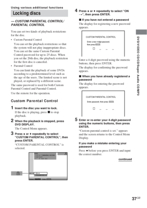 Page 37DVD/VIDEO CD/CD/Super Audio CD/MP3
37GB
Locking discs
— CUSTOM PARENTAL CONTROL/
PARENTAL CONTROL
You can set two kinds of playback restrictions
for the disc.
•Custom Parental Control
You can set the playback restrictions so that
the system will not play inappropriate discs.
You can set the same Custom Parental
Control password for up to 25 discs. When
you set the 26th disc, the playback restriction
for the first disc is canceled.
•Parental Control
You can limit the playback of some DVDs
according to a...