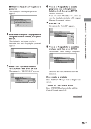 Page 39DVD/VIDEO CD/CD/Super Audio CD/MP3
39GB
x When you have already registered a
password
The display for entering the password
appears.
4Enter or re-enter your 4-digit password
using the numeric buttons, then press
ENTER.
The display for setting the playback
limitation level and changing the password
appears.
5Press V or v repeatedly to select
“STANDARD”, then press ENTER.
The options for “STANDARD” appears.
6Press V or v repeatedly to select a
geographic area as the playback
limitation level, then press...
