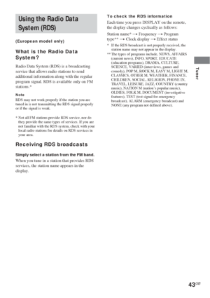 Page 4343GB
Tuner
Using the Radio Data
System (RDS)
(European model only)
What is the Radio Data
System?
Radio Data System (RDS) is a broadcasting
service that allows radio stations to send
additional information along with the regular
program signal. RDS is available only on FM
stations.*
NoteRDS may not work properly if the station you are
tuned in is not transmitting the RDS signal properly
or if the signal is weak.
*Not all FM stations provide RDS service, nor do
they provide the same types of services. If...