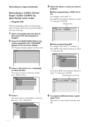 Page 4646GB
Program
DISC2(CD) Disc
DISC3(CD)
DISC4(CD)
DISC5(CD)DISC1(CD)2
3
4
5
6
7
8
9
101
1 TRACK1 Track
2 TRACK2
3 TRACK3
4 TRACK4
5 TRACK5
6 TRACK6
7 TRACK7
8 TRACK8
9 TRACK9ALL TRACKS
Program
DISC2(CD) Disc
DISC3(CD)
DISC4(CD)
DISC5(CD)DISC1(CD)2
3
4
5
6
7
8
9
101
Program
2
3
4
5
6
7
8
9
101
Recording a VIDEO CD/CD/
Super Audio CD/MP3 by
specifying track order
— Program Edit
When programming, make sure the playing
times for each side do not exceed the length of
one side of the tape.
1Insert a recordable...