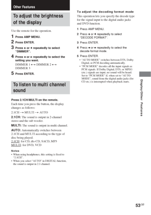 Page 5353GB
Other Features
To adjust the brightness
of the display
Use the remote for the operation.
1Press AMP MENU.
2Press ENTER.
3Press V or v repeatedly to select
“DIMMER”.
4Press B or b repeatedly to select the
setting you want.
DIMMER 1 y DIMMER 2 y
DIMMER 3
5Press ENTER.
To listen to multi channel
sound
Press 2.1CH/MULTI on the remote.
Each time you press the button, the display
changes as follows:
2.1CH t MULTI t AUTO
2.1CH: The sound is output in 2-channel
stereo and the sub woofer.
MULTI: The sound is...