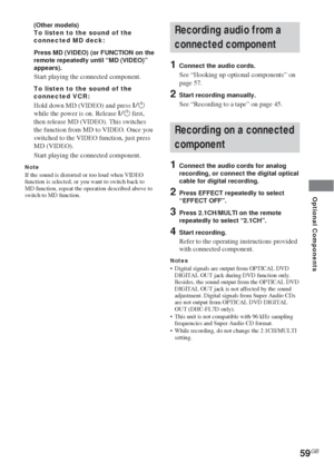 Page 5959GB
Optional Components
(Other models)
To listen to the sound of the
connected MD deck:
Press MD (VIDEO) (or FUNCTION on the
remote repeatedly until “MD (VIDEO)”
appears).
Start playing the connected component.
To listen to the sound of the
connected VCR:
Hold down MD (VIDEO) and press ?/1
while the power is on. Release ?/1 first,
then release MD (VIDEO). This switches
the function from MD to VIDEO. Once you
switched to the VIDEO function, just press
MD (VIDEO).
Start playing the connected component....