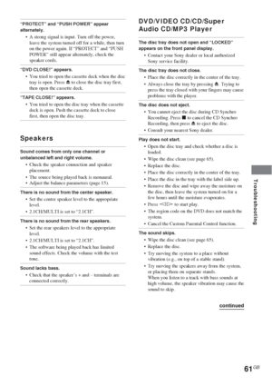 Page 6161GB
Troubleshooting
“PROTECT” and “PUSH POWER” appear
alternately.
•A strong signal is input. Turn off the power,
leave the system turned off for a while, then turn
on the power again. If “PROTECT” and “PUSH
POWER” still appear alternately, check the
speaker cords.
“DVD CLOSE!” appears.
•You tried to open the cassette deck when the disc
tray is open. Press Z to close the disc tray first,
then open the cassette deck.
“TAPE CLOSE!” appears.
•You tried to open the disc tray when the cassette
deck is open....